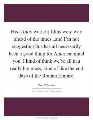 His [Andy warhol] films were way ahead of the times...and I’m not suggesting this has all necessarily been a good thing for America, mind you. I kind of think we’re all in a really big mess, kind of like the end days of the Roman Empire Picture Quote #1