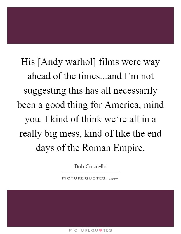 His [Andy warhol] films were way ahead of the times...and I'm not suggesting this has all necessarily been a good thing for America, mind you. I kind of think we're all in a really big mess, kind of like the end days of the Roman Empire Picture Quote #1