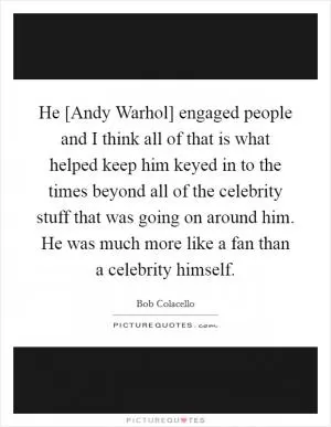 He [Andy Warhol] engaged people and I think all of that is what helped keep him keyed in to the times beyond all of the celebrity stuff that was going on around him. He was much more like a fan than a celebrity himself Picture Quote #1