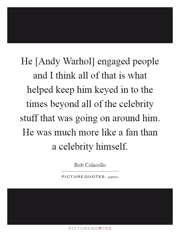 He [Andy Warhol] engaged people and I think all of that is what helped keep him keyed in to the times beyond all of the celebrity stuff that was going on around him. He was much more like a fan than a celebrity himself Picture Quote #1