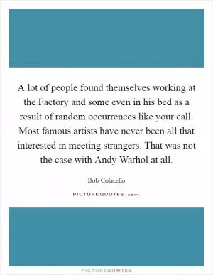 A lot of people found themselves working at the Factory and some even in his bed as a result of random occurrences like your call. Most famous artists have never been all that interested in meeting strangers. That was not the case with Andy Warhol at all Picture Quote #1
