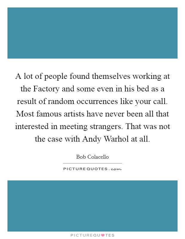 A lot of people found themselves working at the Factory and some even in his bed as a result of random occurrences like your call. Most famous artists have never been all that interested in meeting strangers. That was not the case with Andy Warhol at all Picture Quote #1