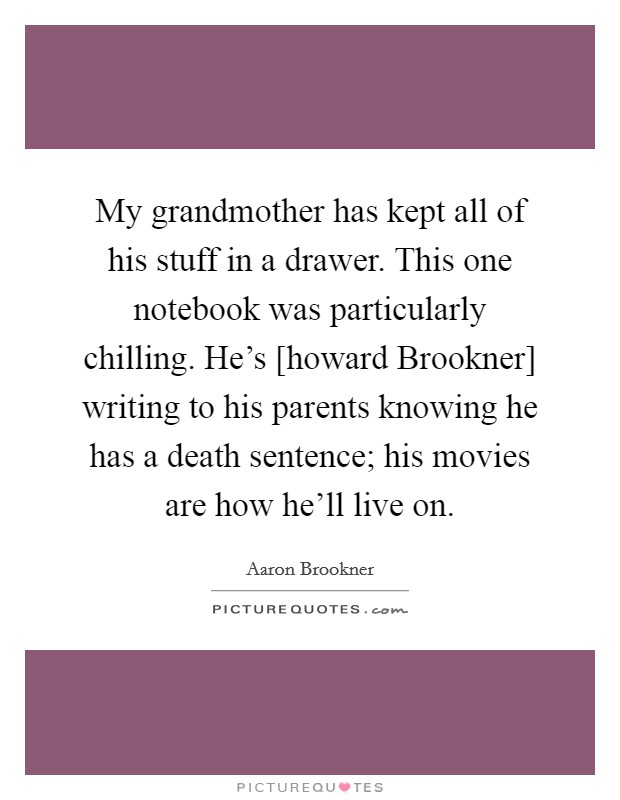 My grandmother has kept all of his stuff in a drawer. This one notebook was particularly chilling. He's [howard Brookner] writing to his parents knowing he has a death sentence; his movies are how he'll live on Picture Quote #1
