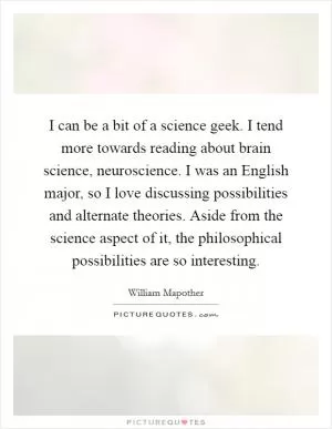 I can be a bit of a science geek. I tend more towards reading about brain science, neuroscience. I was an English major, so I love discussing possibilities and alternate theories. Aside from the science aspect of it, the philosophical possibilities are so interesting Picture Quote #1