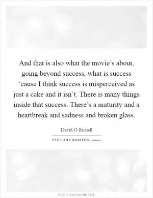 And that is also what the movie’s about, going beyond success, what is success ‘cause I think success is misperceived as just a cake and it isn’t. There is many things inside that success. There’s a maturity and a heartbreak and sadness and broken glass Picture Quote #1