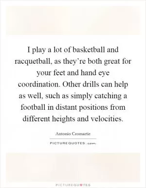 I play a lot of basketball and racquetball, as they’re both great for your feet and hand eye coordination. Other drills can help as well, such as simply catching a football in distant positions from different heights and velocities Picture Quote #1