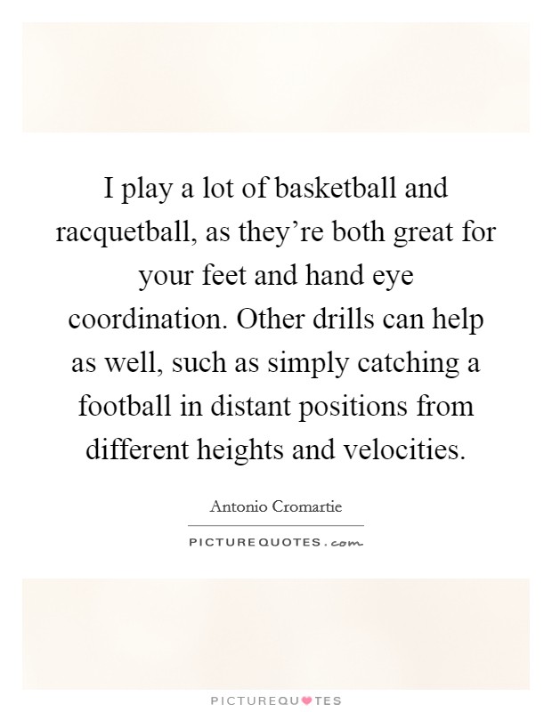 I play a lot of basketball and racquetball, as they're both great for your feet and hand eye coordination. Other drills can help as well, such as simply catching a football in distant positions from different heights and velocities Picture Quote #1