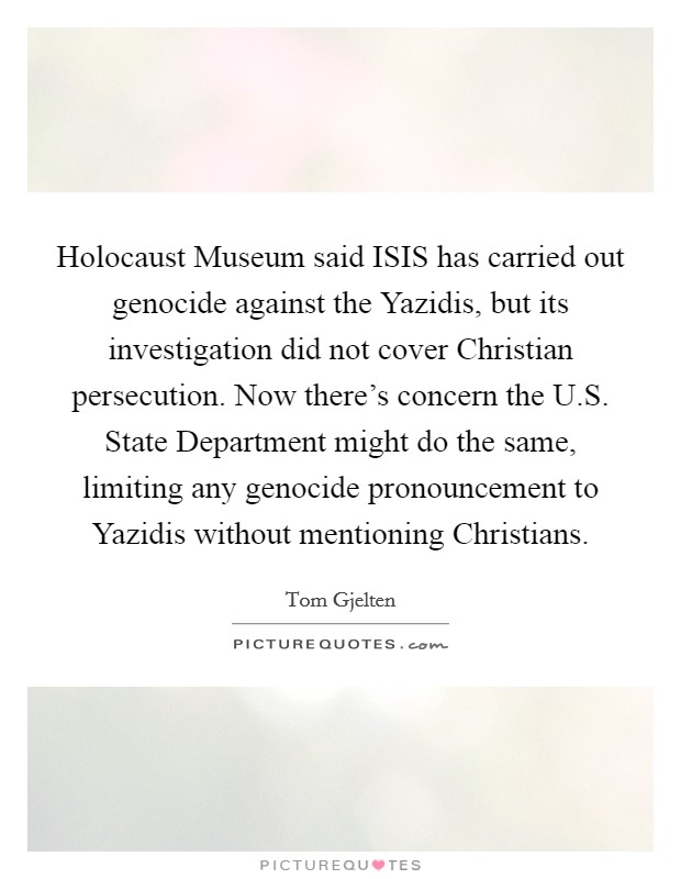 Holocaust Museum said ISIS has carried out genocide against the Yazidis, but its investigation did not cover Christian persecution. Now there's concern the U.S. State Department might do the same, limiting any genocide pronouncement to Yazidis without mentioning Christians Picture Quote #1