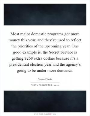 Most major domestic programs got more money this year, and they’re used to reflect the priorities of the upcoming year. One good example is, the Secret Service is getting $268 extra dollars because it’s a presidential election year and the agency’s going to be under more demands Picture Quote #1