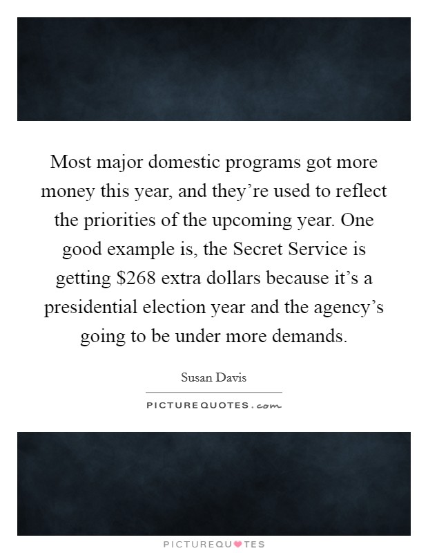 Most major domestic programs got more money this year, and they're used to reflect the priorities of the upcoming year. One good example is, the Secret Service is getting $268 extra dollars because it's a presidential election year and the agency's going to be under more demands Picture Quote #1