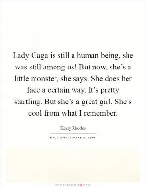 Lady Gaga is still a human being, she was still among us! But now, she’s a little monster, she says. She does her face a certain way. It’s pretty startling. But she’s a great girl. She’s cool from what I remember Picture Quote #1