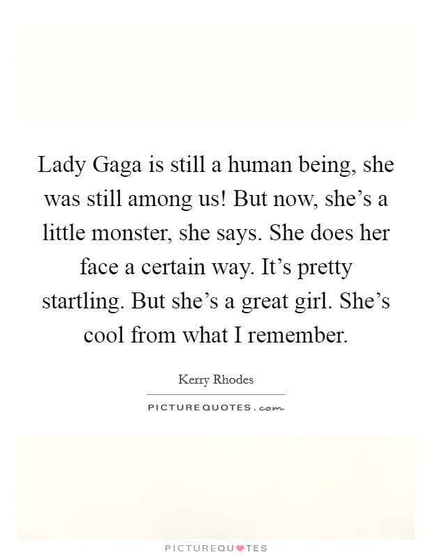 Lady Gaga is still a human being, she was still among us! But now, she's a little monster, she says. She does her face a certain way. It's pretty startling. But she's a great girl. She's cool from what I remember Picture Quote #1