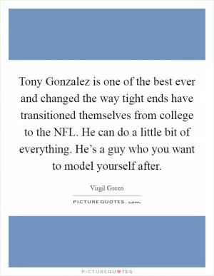Tony Gonzalez is one of the best ever and changed the way tight ends have transitioned themselves from college to the NFL. He can do a little bit of everything. He’s a guy who you want to model yourself after Picture Quote #1