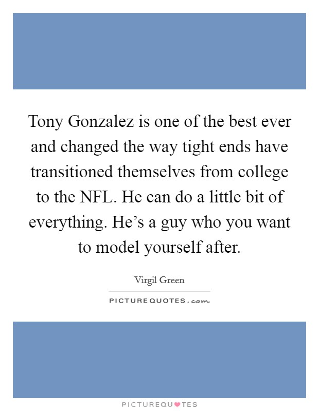 Tony Gonzalez is one of the best ever and changed the way tight ends have transitioned themselves from college to the NFL. He can do a little bit of everything. He's a guy who you want to model yourself after Picture Quote #1