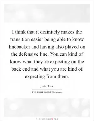 I think that it definitely makes the transition easier being able to know linebacker and having also played on the defensive line. You can kind of know what they’re expecting on the back end and what you are kind of expecting from them Picture Quote #1