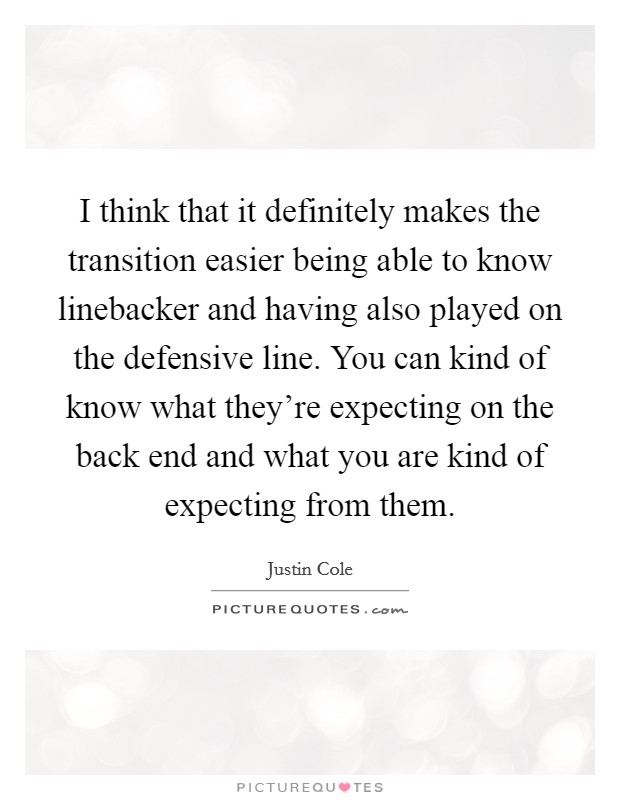 I think that it definitely makes the transition easier being able to know linebacker and having also played on the defensive line. You can kind of know what they're expecting on the back end and what you are kind of expecting from them Picture Quote #1