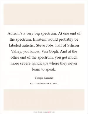 Autism’s a very big spectrum. At one end of the spectrum, Einstein would probably be labeled autistic, Steve Jobs, half of Silicon Valley, you know, Van Gogh. And at the other end of the spectrum, you got much more severe handicaps where they never learn to speak Picture Quote #1