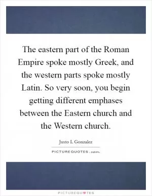 The eastern part of the Roman Empire spoke mostly Greek, and the western parts spoke mostly Latin. So very soon, you begin getting different emphases between the Eastern church and the Western church Picture Quote #1