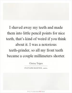 I shaved away my teeth and made them into little pencil points for nice teeth, that’s kind of weird if you think about it. I was a notorious teeth-grinder, so all my front teeth became a couple millimeters shorter Picture Quote #1