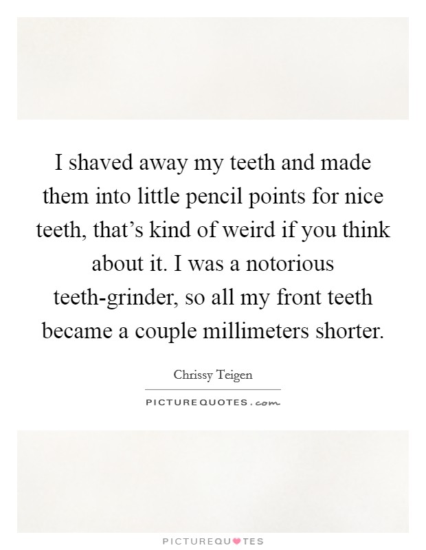I shaved away my teeth and made them into little pencil points for nice teeth, that's kind of weird if you think about it. I was a notorious teeth-grinder, so all my front teeth became a couple millimeters shorter Picture Quote #1