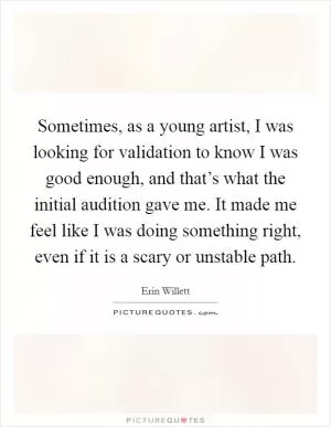 Sometimes, as a young artist, I was looking for validation to know I was good enough, and that’s what the initial audition gave me. It made me feel like I was doing something right, even if it is a scary or unstable path Picture Quote #1