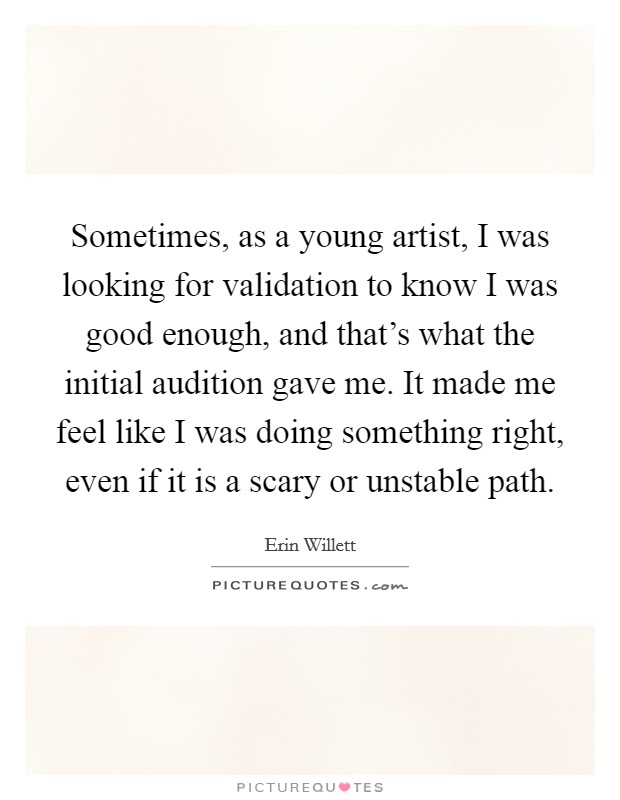 Sometimes, as a young artist, I was looking for validation to know I was good enough, and that's what the initial audition gave me. It made me feel like I was doing something right, even if it is a scary or unstable path Picture Quote #1