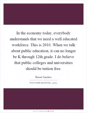 In the economy today, everybody understands that we need a well educated workforce. This is 2016. When we talk about public education, it can no longer be K through 12th grade. I do believe that public colleges and universities should be tuition free Picture Quote #1