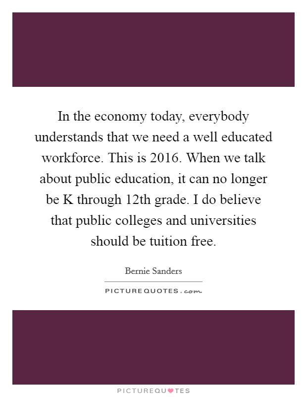 In the economy today, everybody understands that we need a well educated workforce. This is 2016. When we talk about public education, it can no longer be K through 12th grade. I do believe that public colleges and universities should be tuition free Picture Quote #1