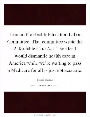 I am on the Health Education Labor Committee. That committee wrote the Affordable Care Act. The idea I would dismantle health care in America while we’re waiting to pass a Medicare for all is just not accurate Picture Quote #1
