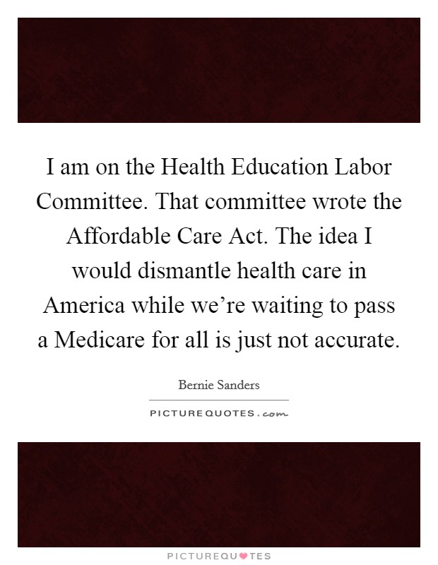 I am on the Health Education Labor Committee. That committee wrote the Affordable Care Act. The idea I would dismantle health care in America while we're waiting to pass a Medicare for all is just not accurate Picture Quote #1