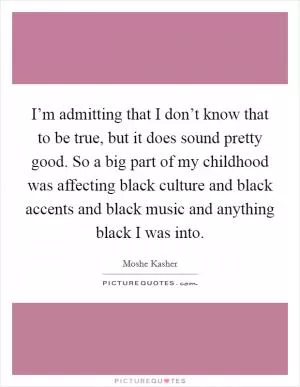I’m admitting that I don’t know that to be true, but it does sound pretty good. So a big part of my childhood was affecting black culture and black accents and black music and anything black I was into Picture Quote #1