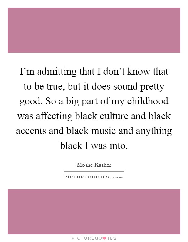 I'm admitting that I don't know that to be true, but it does sound pretty good. So a big part of my childhood was affecting black culture and black accents and black music and anything black I was into Picture Quote #1