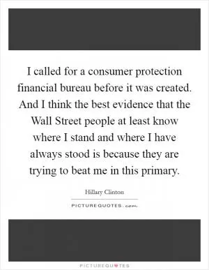 I called for a consumer protection financial bureau before it was created. And I think the best evidence that the Wall Street people at least know where I stand and where I have always stood is because they are trying to beat me in this primary Picture Quote #1