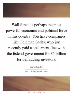 Wall Street is perhaps the most powerful economic and political force in this country. You have companies like Goldman Sachs, who just recently paid a settlement fine with the federal government for $5 billion for defrauding investors Picture Quote #1