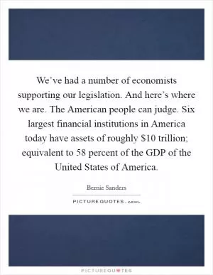 We’ve had a number of economists supporting our legislation. And here’s where we are. The American people can judge. Six largest financial institutions in America today have assets of roughly $10 trillion; equivalent to 58 percent of the GDP of the United States of America Picture Quote #1