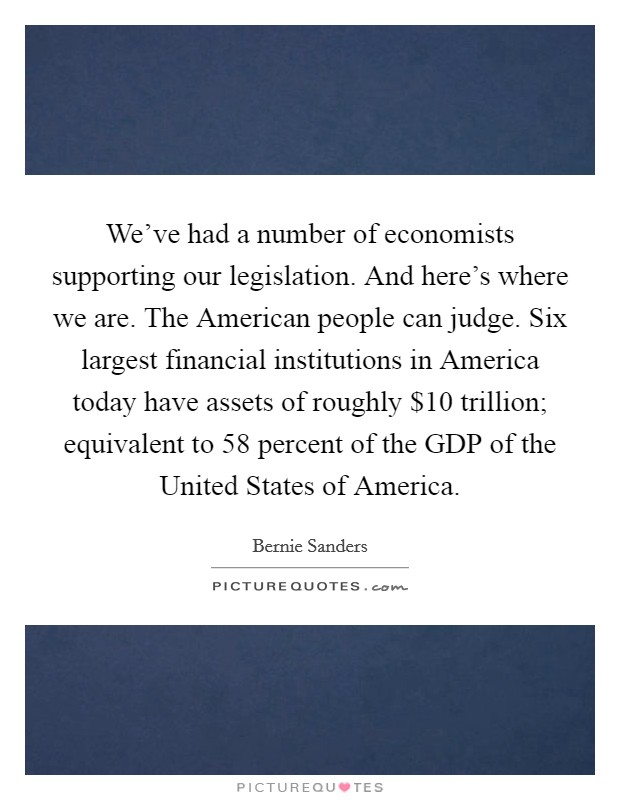 We've had a number of economists supporting our legislation. And here's where we are. The American people can judge. Six largest financial institutions in America today have assets of roughly $10 trillion; equivalent to 58 percent of the GDP of the United States of America Picture Quote #1