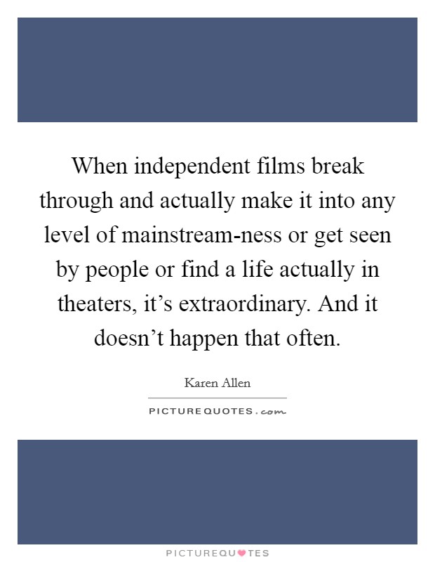When independent films break through and actually make it into any level of mainstream-ness or get seen by people or find a life actually in theaters, it's extraordinary. And it doesn't happen that often Picture Quote #1