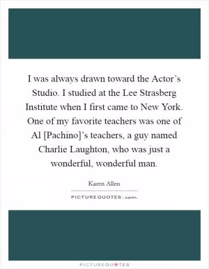I was always drawn toward the Actor’s Studio. I studied at the Lee Strasberg Institute when I first came to New York. One of my favorite teachers was one of Al [Pachino]’s teachers, a guy named Charlie Laughton, who was just a wonderful, wonderful man Picture Quote #1