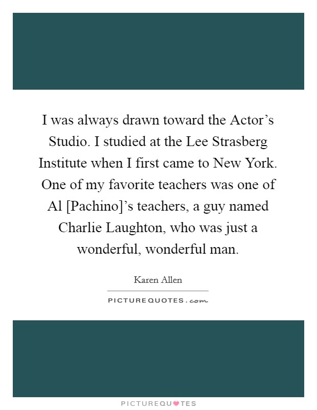 I was always drawn toward the Actor's Studio. I studied at the Lee Strasberg Institute when I first came to New York. One of my favorite teachers was one of Al [Pachino]'s teachers, a guy named Charlie Laughton, who was just a wonderful, wonderful man Picture Quote #1