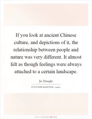 If you look at ancient Chinese culture, and depictions of it, the relationship between people and nature was very different. It almost felt as though feelings were always attached to a certain landscape Picture Quote #1