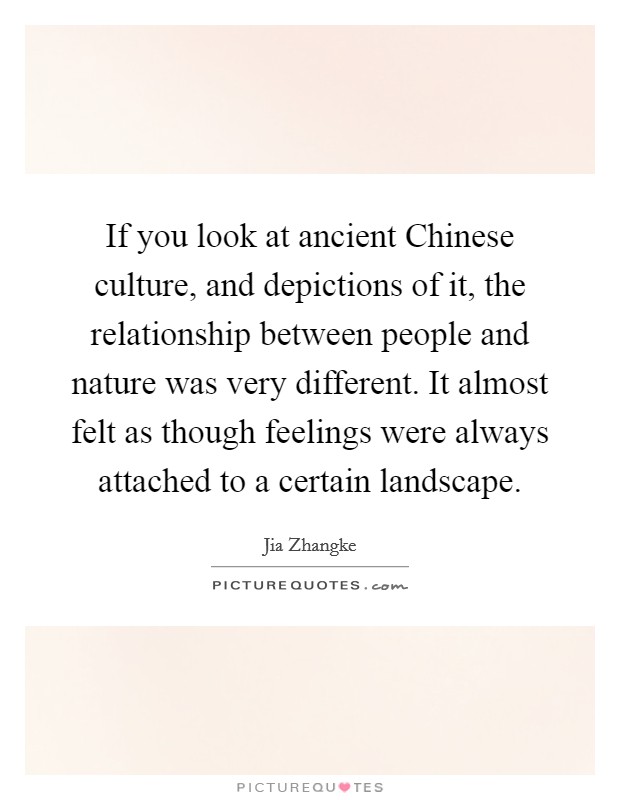 If you look at ancient Chinese culture, and depictions of it, the relationship between people and nature was very different. It almost felt as though feelings were always attached to a certain landscape Picture Quote #1