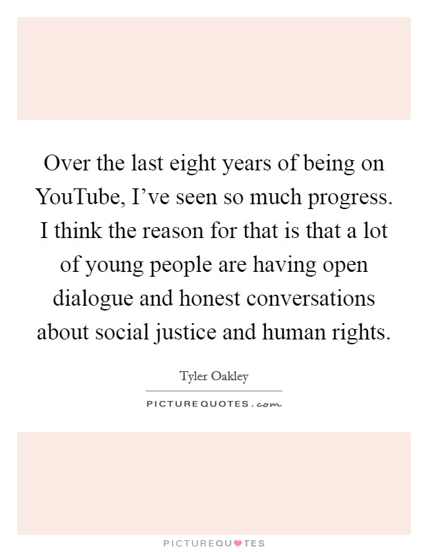 Over the last eight years of being on YouTube, I've seen so much progress. I think the reason for that is that a lot of young people are having open dialogue and honest conversations about social justice and human rights Picture Quote #1