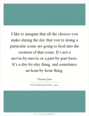 I like to imagine that all the choices you make during the day that you’re doing a particular scene are going to feed into the creation of that scene. It’s not a movie-by-movie or a part-by-part basis. It’s a day-by-day thing, and sometimes an hour-by-hour thing Picture Quote #1