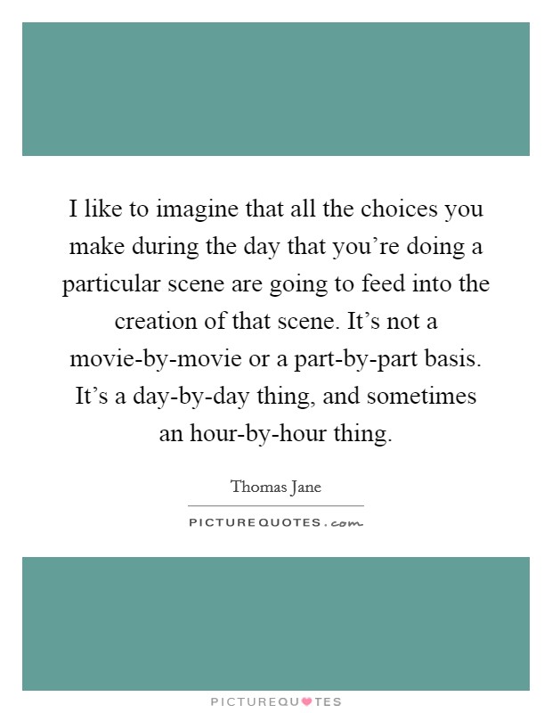 I like to imagine that all the choices you make during the day that you're doing a particular scene are going to feed into the creation of that scene. It's not a movie-by-movie or a part-by-part basis. It's a day-by-day thing, and sometimes an hour-by-hour thing Picture Quote #1