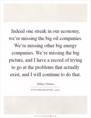 Indeed one streak in our economy, we’re missing the big oil companies. We’re missing other big energy companies. We’re missing the big picture, and I have a record of trying to go at the problems that actually exist, and I will continue to do that Picture Quote #1