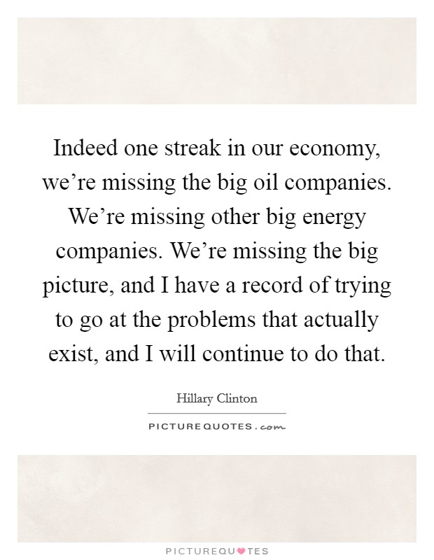 Indeed one streak in our economy, we're missing the big oil companies. We're missing other big energy companies. We're missing the big picture, and I have a record of trying to go at the problems that actually exist, and I will continue to do that Picture Quote #1