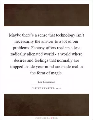 Maybe there’s a sense that technology isn’t necessarily the answer to a lot of our problems. Fantasy offers readers a less radically alienated world - a world where desires and feelings that normally are trapped inside your mind are made real in the form of magic Picture Quote #1