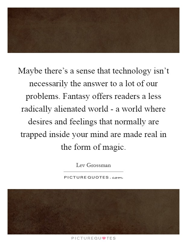 Maybe there's a sense that technology isn't necessarily the answer to a lot of our problems. Fantasy offers readers a less radically alienated world - a world where desires and feelings that normally are trapped inside your mind are made real in the form of magic Picture Quote #1