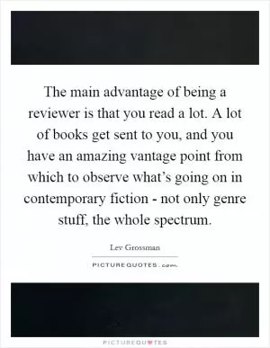 The main advantage of being a reviewer is that you read a lot. A lot of books get sent to you, and you have an amazing vantage point from which to observe what’s going on in contemporary fiction - not only genre stuff, the whole spectrum Picture Quote #1