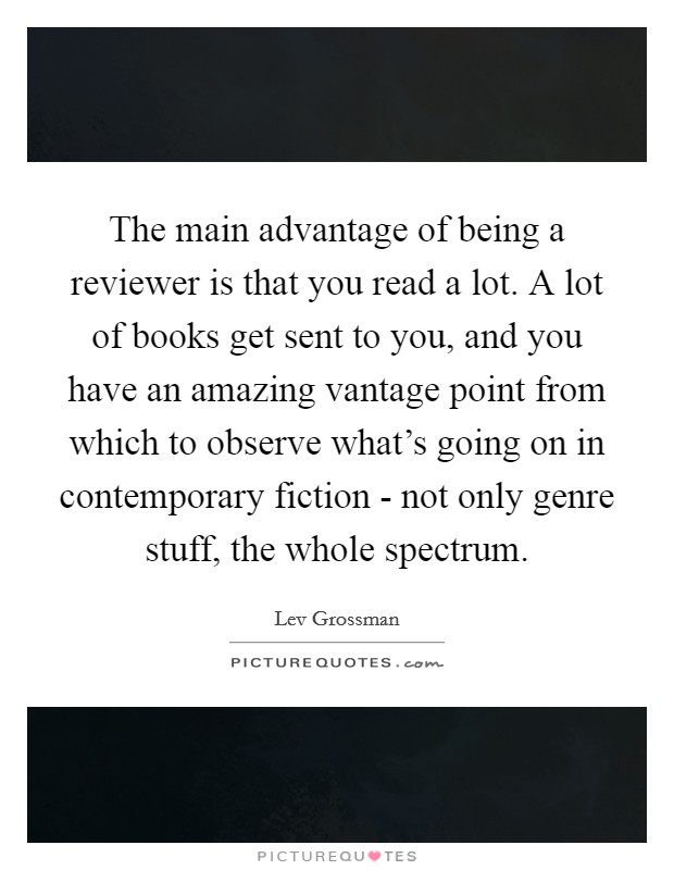 The main advantage of being a reviewer is that you read a lot. A lot of books get sent to you, and you have an amazing vantage point from which to observe what's going on in contemporary fiction - not only genre stuff, the whole spectrum Picture Quote #1